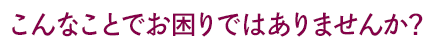 こんなことでお困りではありませんか？